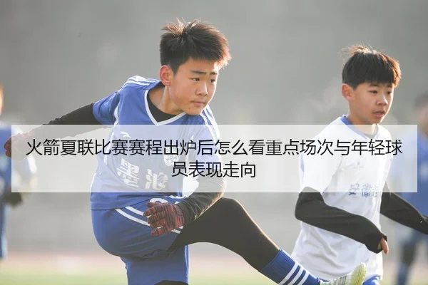 火箭夏联比赛赛程出炉后怎么看重点场次与年轻球员表现走向
